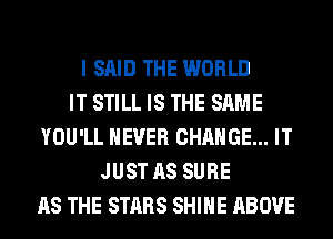 I SAID THE WORLD
IT STILL IS THE SAME
YOU'LL NEVER CHANGE... IT
JUST AS SURE
AS THE STARS SHINE ABOVE