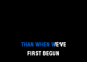 THAN WHEN WE'VE
FIRST BEGUH