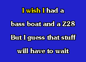 I wish I had a
bass boat and a 228
But I guess that stuff

will have to wait
