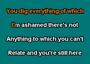 You dig everything of which
I'm ashamed there's not
Anything to which you can't

Relate and you're still here