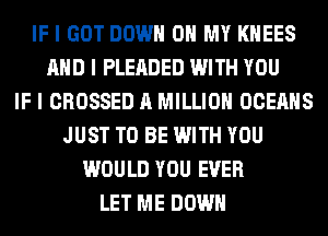 IF I GOT DOWN ON MY I(IIEES
MID I PLEADED WITH YOU
IF I CROSSED A MILLION OCEAIIS
JUST TO BE WITH YOU
WOULD YOU EVER
LET ME DOWN