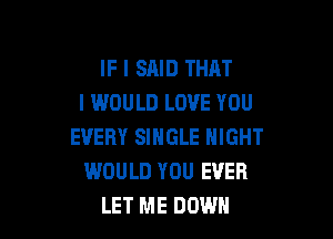 IF I SAID THAT
I WOULD LOVE YOU

EVERY SINGLE NIGHT
WOULD YOU EVER
LET ME DOWN