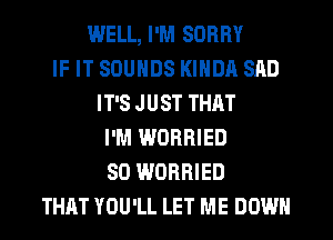 WELL, I'M SORRY
IF IT SOUNDS KINDA SAD
IT'S JUST THAT
I'M WORRIED
SO WORRIED
THAT YOU'LL LET ME DOWN