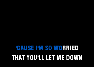 'CAUSE I'M SO WORRIED
THAT YOU'LL LET ME DOWN