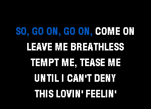 80, GO ON, GO ON, COME ON
LEAVE ME BREATHLESS
TEMPT ME, TEASE ME
UNTIL I CAN'T DENY
THIS LOVIH' FEELIH'