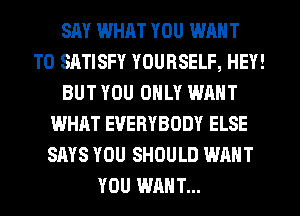 SAY WHAT YOU WANT
TO SATISFY YOURSELF, HEY!
BUT YOU ONLY WANT
WHAT EVERYBODY ELSE
SAYS YOU SHOULD WANT
YOU WANT...