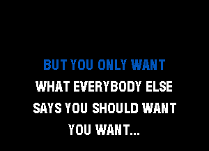 BUT YOU ONLY WANT
WHAT EVERYBODY ELSE
SAYS YOU SHOULD WANT

YOU WANT... l