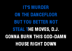 IT'S MURDER
ON THE DANCEFLOOR
BUT YOU BETTER HOT
STEAL THE MOVES, D.J.
GONNA BURN THIS GOD-DAMH
HOUSE RIGHT DOWN