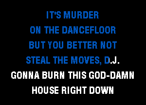 IT'S MURDER
ON THE DANCEFLOOR
BUT YOU BETTER HOT
STEAL THE MOVES, D.J.
GONNA BURN THIS GOD-DAMH
HOUSE RIGHT DOWN