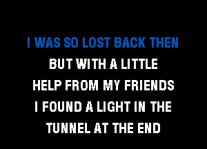 I WAS 80 LOST BACK THEN
BUT WITH A LITTLE
HELP FROM MY FRIENDS
I FOUND A LIGHT IN THE
TUHHEL AT THE END