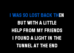 I WAS 80 LOST BACK THEN
BUT WITH A LITTLE
HELP FROM MY FRIENDS
I FOUND A LIGHT IN THE
TUHHEL AT THE END
