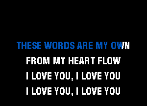 THESE WORDS ARE MY OWN
FROM MY HEART FLOW
I LOVE YOU, I LOVE YOU
I LOVE YOU, I LOVE YOU