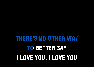 THERE'S NO OTHER WAY
TO BETTER SAY
I LOVE YOU, I LOVE YOU