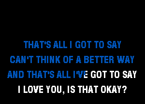 THAT'S ALL I GOT TO SAY
CAN'T THINK OF A BETTER WAY
AND THAT'S ALL I'VE GOT TO SAY
I LOVE YOU, IS THAT OKAY?