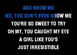 AND KNOW ME
H0, YOU DON'T EVEN KNOW ME
YOU'RE SO SWEET TO TRY
OH MY, YOU CAUGHT MY EYE
A GIRL LIKE YOU'S
JUST IRRESISTIBLE