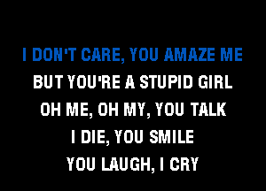 I DON'T CARE, YOU AMAZE ME
BUT YOU'RE A STUPID GIRL
0H ME, OH MY, YOU TALK
I DIE, YOU SMILE
YOU LAUGH, I CRY