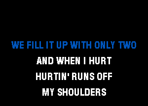 WE FILL IT UPWITH ONLY TWO
AND WHEN I HURT
HURTIH' RUNS OFF

MY SHOULDERS