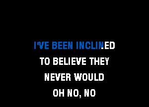 I'VE BEEN INCLIHED

TO BELIEVE THEY
NEVER WOULD
OH HO, HO