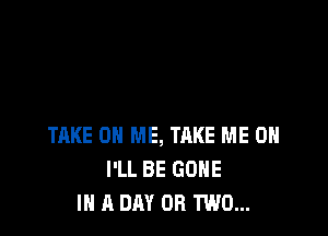 TAKE ON ME, TAKE ME ON
I'LL BE GONE
IN A DAY OR TWO...