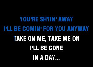YOU'RE SHYIH' AWAY
I'LL BE COMIH' FOR YOU AHYWAY
TAKE ON ME, TAKE ME ON
I'LL BE GONE
IN A DAY...