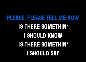 PLEASE, PLEASE TELL ME HOW
IS THERE SOMETHIH'
I SHOULD KNOW
IS THERE SOMETHIH'
I SHOULD SAY