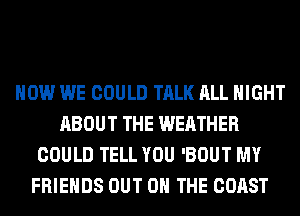 HOW WE COULD TALK ALL NIGHT
ABOUT THE WEATHER
COULD TELL YOU 'BOUT MY
FRIENDS OUT ON THE COAST