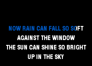 HOW RAIN CAN FALL 80 SOFT
AGAINST THE WINDOW
THE SUN CAN SHINE SO BRIGHT
UP IN THE SKY