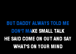 BUT DADDY ALWAYS TOLD ME
DON'T MAKE SMALL TALK
HE SAID COME 0 OUT AND SAY
WHAT'S ON YOUR MIND