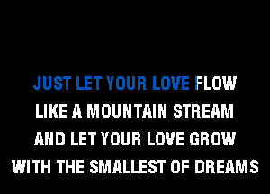 JUST LET YOUR LOVE FLOW

LIKE A MOUNTAIN STREAM

AND LET YOUR LOVE GROW
WITH THE SMALLEST 0F DREAMS