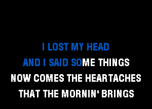 I LOST MY HEAD
AND I SAID SOME THINGS
HOW COMES THE HEARTACHES
THAT THE MORHIH' BRINGS