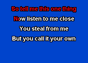 So tell me this one thing
Now listen to me close

You steal from me

But you call it your own