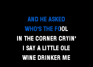 AND HE ASKED
WHO'S THE FOOL
IN THE CORNER CRYIN'
I SAY A LITTLE OLE

WINE DRIHKER ME I