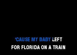 'CAUSE MY BABY LEFT
FOR FLORIDA ON A TRAIN
