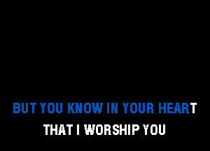 BUT YOU KNOW IN YOUR HEART
THAT I WORSHIP YOU