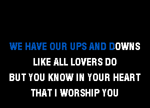 WE HAVE OUR UPS AND DOWNS
LIKE ALL LOVERS DO

BUT YOU KNOW IN YOUR HEART
THAT I WORSHIP YOU