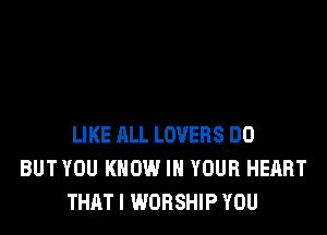 LIKE ALL LOVERS DO
BUT YOU KNOW IN YOUR HEART
THAT I WORSHIP YOU