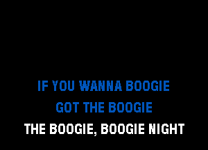 IF YOU WANNA BOOGIE
GOT THE BOOGIE
THE BOOGIE, BOOGIE NIGHT