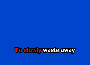 To slowly waste away