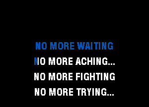 NO MORE WAITING

NO MORE ACHING...
NO MORE FIGHTING
NO MORE TRYING...