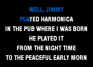 WELL, JIMMY
PLAYED HARMONICA
IN THE PUB WHERE I WAS BORN
HE PLAYED IT
FROM THE NIGHT TIME
TO THE PERCEFUL EARLY MORH