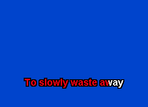 To slowly waste away