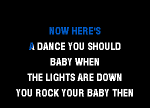 HOW HERE'S
A DANCE YOU SHOULD
BABY WHEN
THE LIGHTS ARE DOWN
YOU BOOK YOUR BABY THEN