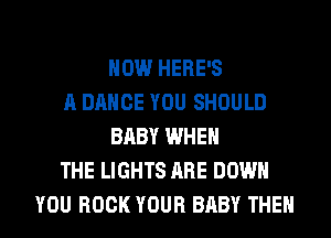 HOW HERE'S
A DANCE YOU SHOULD
BABY WHEN
THE LIGHTS ARE DOWN
YOU BOOK YOUR BABY THEN