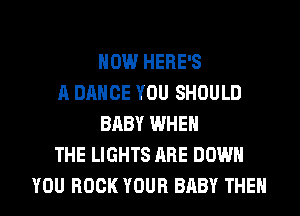 HOW HERE'S
A DANCE YOU SHOULD
BABY WHEN
THE LIGHTS ARE DOWN
YOU BOOK YOUR BABY THEN