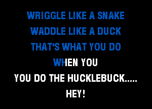 WRIGGLE LIKE A SHAKE
WADDLE LIKE A DUCK
THAT'S WHAT YOU DO

WHEN YOU
YOU DO THE HUCKLEBUCK .....
HEY!