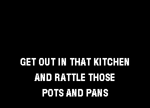 GET OUT IN THAT KITCHEN
AND BATTLE THOSE
POTS MID FANS