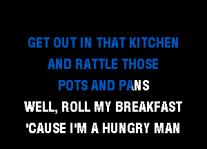 GET OUT IN THAT KITCHEN
AND BATTLE THOSE
POTS AND PAHS
WELL, ROLL MY BREAKFAST
'CAUSE I'M A HUNGRY MAN