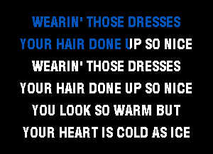 WEARIH' THOSE DRESSES
YOUR HAIR DONE UP 80 NICE
WEARIH' THOSE DRESSES
YOUR HAIR DONE UP 80 NICE
YOU LOOK SO WARM BUT
YOUR HEART IS COLD AS ICE