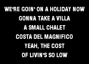 WE'RE GOIH' ON A HOLIDAY HOW
GONNA TAKE A VILLA
A SMALL CHALET
COSTA DEL MAGNIFICO
YEAH, THE COST
OF LIVIH'S 80 LOW