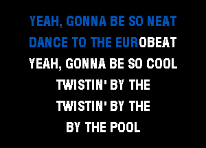 YEAH, GDNNR BE SO NEAT
DANCE TO THE EUROBEAT
YEAH, GONNR BE SO COOL
TWISTIN' BY THE
TWISTIN' BY THE
BY THE POOL